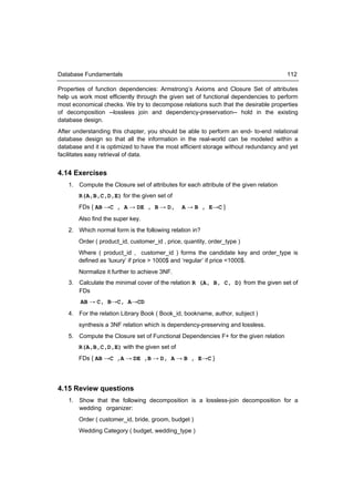 Database Fundamentals                                                                   112

Properties of function dependencies: Armstrong’s Axioms and Closure Set of attributes
help us work most efficiently through the given set of functional dependencies to perform
most economical checks. We try to decompose relations such that the desirable properties
of decomposition --lossless join and dependency-preservation-- hold in the existing
database design.
After understanding this chapter, you should be able to perform an end- to-end relational
database design so that all the information in the real-world can be modeled within a
database and it is optimized to have the most efficient storage without redundancy and yet
facilitates easy retrieval of data.


4.14 Exercises
    1. Compute the Closure set of attributes for each attribute of the given relation
        R(A,B,C,D,E) for the given set of
        FDs { AB →C , A → DE , B → D,           A → B , E→C }
        Also find the super key.
    2. Which normal form is the following relation in?
        Order ( product_id, customer_id , price, quantity, order_type )
       Where ( product_id , customer_id ) forms the candidate key and order_type is
       defined as ‘luxury’ if price > 1000$ and ‘regular’ if price <1000$.
        Normalize it further to achieve 3NF.
    3. Calculate the minimal cover of the relation R (A, B, C, D) from the given set of
       FDs
        AB → C, B→C, A→CD
    4. For the relation Library Book ( Book_id, bookname, author, subject )
        synthesis a 3NF relation which is dependency-preserving and lossless.
    5. Compute the Closure set of Functional Dependencies F+ for the given relation
        R(A,B,C,D,E) with the given set of
        FDs { AB →C ,A → DE ,B → D, A → B , E→C }




4.15 Review questions
    1. Show that the following decomposition is a lossless-join decomposition for a
       wedding organizer:
        Order ( customer_id, bride, groom, budget )
        Wedding Category ( budget, wedding_type )
 
