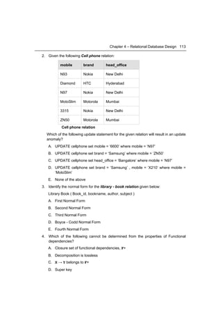 Chapter 4 – Relational Database Design 113

2. Given the following Cell phone relation:

           mobile        brand         head_office

           N93           Nokia         New Delhi

           Diamond       HTC           Hyderabad

           N97           Nokia         New Delhi

           MotoSlim      Motorola      Mumbai

           3315          Nokia         New Delhi

           ZN50          Motorola      Mumbai
            Cell phone relation
  Which of the following update statement for the given relation will result in an update
  anomaly?
   A. UPDATE cellphone set mobile = ‘6600’ where mobile = ‘N97’
   B. UPDATE cellphone set brand = ‘Samsung’ where mobile = ‘ZN50’
   C. UPDATE cellphone set head_office = ‘Bangalore’ where mobile = ‘N97’
   D. UPDATE cellphone set brand = ‘Samsung’ , mobile = ‘X210’ where mobile =
      ‘MotoSlim’
   E. None of the above
3. Identify the normal form for the library - book relation given below:
   Library Book ( Book_id, bookname, author, subject )
   A. First Normal Form
   B. Second Normal Form
   C. Third Normal Form
   D. Boyce - Codd Normal Form
   E. Fourth Normal Form
4. Which of the following cannot be determined from the properties of Functional
   dependencies?
   A. Closure set of functional dependencies, F+
   B. Decomposition is lossless
   C. X → Y belongs to F+
   D. Super key
 