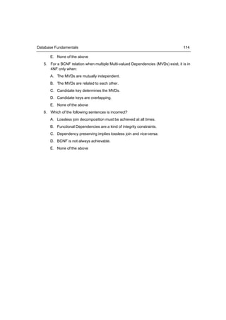Database Fundamentals                                                               114

      E. None of the above
   5. For a BCNF relation when multiple Multi-valued Dependencies (MVDs) exist, it is in
      4NF only when:
      A. The MVDs are mutually independent.
      B. The MVDs are related to each other.
      C. Candidate key determines the MVDs.
      D. Candidate keys are overlapping.
      E. None of the above
   6. Which of the following sentences is incorrect?
      A. Lossless join decomposition must be achieved at all times.
      B. Functional Dependencies are a kind of integrity constraints.
      C. Dependency preserving implies lossless join and vice-versa.
      D. BCNF is not always achievable.
      E. None of the above
 