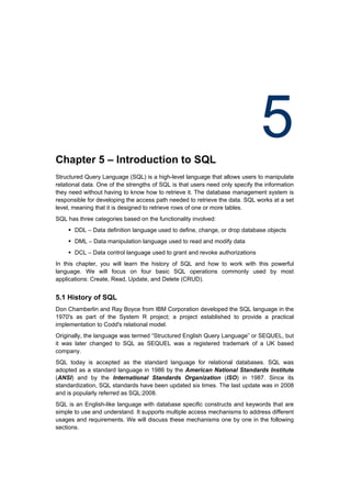 Chapter 5 – Introduction to SQL
                                                                               5
Structured Query Language (SQL) is a high-level language that allows users to manipulate
relational data. One of the strengths of SQL is that users need only specify the information
they need without having to know how to retrieve it. The database management system is
responsible for developing the access path needed to retrieve the data. SQL works at a set
level, meaning that it is designed to retrieve rows of one or more tables.
SQL has three categories based on the functionality involved:
     DDL – Data definition language used to define, change, or drop database objects
     DML – Data manipulation language used to read and modify data
     DCL – Data control language used to grant and revoke authorizations
In this chapter, you will learn the history of SQL and how to work with this powerful
language. We will focus on four basic SQL operations commonly used by most
applications: Create, Read, Update, and Delete (CRUD).


5.1 History of SQL
Don Chamberlin and Ray Boyce from IBM Corporation developed the SQL language in the
1970's as part of the System R project; a project established to provide a practical
implementation to Codd's relational model.
Originally, the language was termed “Structured English Query Language” or SEQUEL, but
it was later changed to SQL as SEQUEL was a registered trademark of a UK based
company.
SQL today is accepted as the standard language for relational databases. SQL was
adopted as a standard language in 1986 by the American National Standards Institute
(ANSI) and by the International Standards Organization (ISO) in 1987. Since its
standardization, SQL standards have been updated six times. The last update was in 2008
and is popularly referred as SQL:2008.
SQL is an English-like language with database specific constructs and keywords that are
simple to use and understand. It supports multiple access mechanisms to address different
usages and requirements. We will discuss these mechanisms one by one in the following
sections.
 