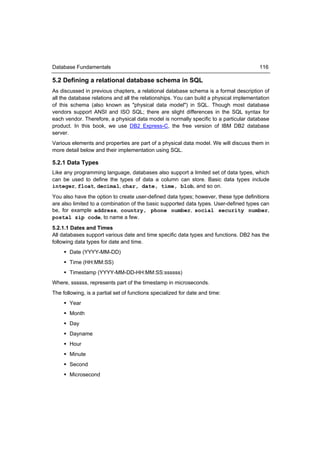 Database Fundamentals                                                                   116

5.2 Defining a relational database schema in SQL
As discussed in previous chapters, a relational database schema is a formal description of
all the database relations and all the relationships. You can build a physical implementation
of this schema (also known as "physical data model") in SQL. Though most database
vendors support ANSI and ISO SQL; there are slight differences in the SQL syntax for
each vendor. Therefore, a physical data model is normally specific to a particular database
product. In this book, we use DB2 Express-C, the free version of IBM DB2 database
server.
Various elements and properties are part of a physical data model. We will discuss them in
more detail below and their implementation using SQL.

5.2.1 Data Types
Like any programming language, databases also support a limited set of data types, which
can be used to define the types of data a column can store. Basic data types include
integer, float, decimal, char, date, time, blob, and so on.
You also have the option to create user-defined data types; however, these type definitions
are also limited to a combination of the basic supported data types. User-defined types can
be, for example address, country, phone number, social security number,
postal zip code, to name a few.
5.2.1.1 Dates and Times
All databases support various date and time specific data types and functions. DB2 has the
following data types for date and time.
      Date (YYYY-MM-DD)
      Time (HH:MM:SS)
      Timestamp (YYYY-MM-DD-HH:MM:SS:ssssss)
Where, ssssss, represents part of the timestamp in microseconds.
The following, is a partial set of functions specialized for date and time:
      Year
      Month
      Day
      Dayname
      Hour
      Minute
      Second
      Microsecond
 