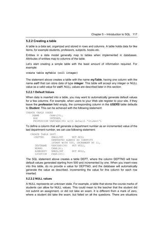 Chapter 5 – Introduction to SQL 117

5.2.2 Creating a table
A table is a data set, organized and stored in rows and columns. A table holds data for like
items, for example students, professors, subjects, books etc.
Entities in a data model generally map to tables when implemented in databases.
Attributes of entities map to columns of the table.
Let’s start creating a simple table with the least amount of information required. For
example:
create table myTable (col1 integer)

The statement above creates a table with the name myTable, having one column with the
name col1 that can store data of type integer. This table will accept any integer or NULL
value as a valid value for col1. NULL values are described later in this section.
5.2.2.1 Default Values
When data is inserted into a table, you may want to automatically generate default values
for a few columns. For example, when users to your Web site register to your site, if they
leave the profession field empty, the corresponding column in the USERS table defaults
to Student. This can be achieved with the following statement:
CREATE TABLE USERS
    (NAME       CHAR(20),
     AGE        INTEGER,
     PROFESSION VARCHAR(30) with default 'Student')

To define a column that will generate a department number as an incremented value of the
last department number, we can use following statement:
   CREATE TABLE DEPT
     (DEPTNO     SMALLINT      NOT NULL
                 GENERATED ALWAYS AS IDENTITY
                 (START WITH 500, INCREMENT BY 1),
      DEPTNAME   VARCHAR(36)   NOT NULL,
      MGRNO      CHAR(6),
      ADMRDEPT   SMALLINT      NOT NULL,
      LOCATION   CHAR(30))

The SQL statement above creates a table DEPT, where the column DEPTNO will have
default values generated starting from 500 and incremented by one. When you insert rows
into this table, do no provide a value for DEPTNO, and the database will automatically
generate the value as described, incrementing the value for this column for each row
inserted.
5.2.2.2 NULL values
A NULL represents an unknown state. For example, a table that stores the course marks of
students can allow for NULL values. This could mean to the teacher that the student did
not submit an assignment, or did not take an exam. It is different from a mark of zero,
where a student did take the exam, but failed on all the questions. There are situations
 