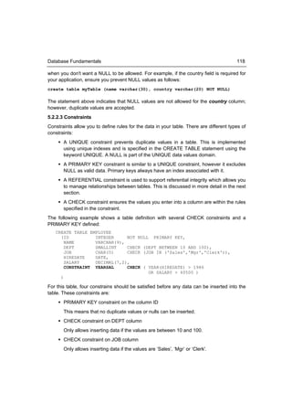 Database Fundamentals                                                                    118

when you don't want a NULL to be allowed. For example, if the country field is required for
your application, ensure you prevent NULL values as follows:
create table myTable (name varchar(30), country varchar(20) NOT NULL)

The statement above indicates that NULL values are not allowed for the country column;
however, duplicate values are accepted.
5.2.2.3 Constraints
Constraints allow you to define rules for the data in your table. There are different types of
constraints:
      A UNIQUE constraint prevents duplicate values in a table. This is implemented
       using unique indexes and is specified in the CREATE TABLE statement using the
       keyword UNIQUE. A NULL is part of the UNIQUE data values domain.
      A PRIMARY KEY constraint is similar to a UNIQUE constraint, however it excludes
       NULL as valid data. Primary keys always have an index associated with it.
      A REFERENTIAL constraint is used to support referential integrity which allows you
       to manage relationships between tables. This is discussed in more detail in the next
       section.
      A CHECK constraint ensures the values you enter into a column are within the rules
       specified in the constraint.
The following example shows a table definition with several CHECK constraints and a
PRIMARY KEY defined:
   CREATE TABLE EMPLOYEE
     (ID          INTEGER     NOT NULL PRIMARY KEY,
       NAME       VARCHAR(9),
       DEPT       SMALLINT    CHECK (DEPT BETWEEN 10 AND 100),
       JOB        CHAR(5)     CHECK (JOB IN ('Sales','Mgr','Clerk')),
       HIREDATE   DATE,
       SALARY     DECIMAL(7,2),
       CONSTRAINT YEARSAL     CHECK ( YEAR(HIREDATE) > 1986
                                      OR SALARY > 40500 )
     )

For this table, four constrains should be satisfied before any data can be inserted into the
table. These constraints are:
      PRIMARY KEY constraint on the column ID
       This means that no duplicate values or nulls can be inserted.
      CHECK constraint on DEPT column
       Only allows inserting data if the values are between 10 and 100.
      CHECK constraint on JOB column
       Only allows inserting data if the values are ‘Sales’, ‘Mgr’ or ‘Clerk'.
 