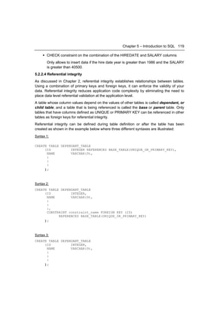 Chapter 5 – Introduction to SQL 119

      CHECK constraint on the combination of the HIREDATE and SALARY columns
       Only allows to insert data if the hire date year is greater than 1986 and the SALARY
       is greater than 40500.
5.2.2.4 Referential integrity
As discussed in Chapter 2, referential integrity establishes relationships between tables.
Using a combination of primary keys and foreign keys, it can enforce the validity of your
data. Referential integrity reduces application code complexity by eliminating the need to
place data level referential validation at the application level.
A table whose column values depend on the values of other tables is called dependant, or
child table; and a table that is being referenced is called the base or parent table. Only
tables that have columns defined as UNIQUE or PRIMARY KEY can be referenced in other
tables as foreign keys for referential integrity.
Referential integrity can be defined during table definition or after the table has been
created as shown in the example below where three different syntaxes are illustrated:
Syntax 1:

CREATE TABLE DEPENDANT_TABLE
     (ID          INTEGER REFERENCES BASE_TABLE(UNIQUE_OR_PRIMARY_KEY),
      NAME        VARCHAR(9),
      :
      :
      :
     );



Syntax 2:
CREATE TABLE DEPENDANT_TABLE
     (ID          INTEGER,
      NAME        VARCHAR(9),
      :
      :
      :,
      CONSTRAINT constraint_name FOREIGN KEY (ID)
            REFERENCES BASE_TABLE(UNIQUE_OR_PRIMARY_KEY)
     );



Syntax 3:
CREATE TABLE DEPENDANT_TABLE
     (ID          INTEGER,
      NAME        VARCHAR(9),
      :
      :
      :
     );
 