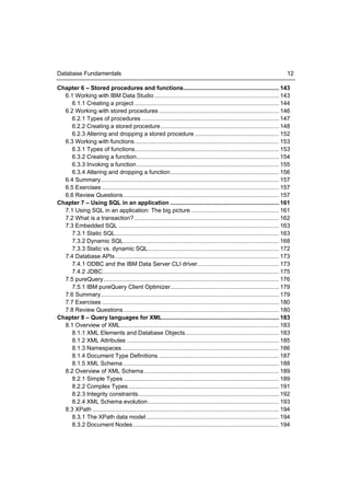 Database Fundamentals                                                                                                            12

Chapter 6 – Stored procedures and functions........................................................... 143
  6.1 Working with IBM Data Studio ............................................................................. 143
     6.1.1 Creating a project ......................................................................................... 144
  6.2 Working with stored procedures .......................................................................... 146
     6.2.1 Types of procedures ..................................................................................... 147
     6.2.2 Creating a stored procedure ......................................................................... 148
     6.2.3 Altering and dropping a stored procedure .................................................... 152
  6.3 Working with functions ......................................................................................... 153
     6.3.1 Types of functions......................................................................................... 153
     6.3.2 Creating a function........................................................................................ 154
     6.3.3 Invoking a function ........................................................................................ 155
     6.3.4 Altering and dropping a function ................................................................... 156
  6.4 Summary.............................................................................................................. 157
  6.5 Exercises ............................................................................................................. 157
  6.6 Review Questions ................................................................................................ 157
Chapter 7 – Using SQL in an application ................................................................... 161
  7.1 Using SQL in an application: The big picture ...................................................... 161
  7.2 What is a transaction? ......................................................................................... 162
  7.3 Embedded SQL ................................................................................................... 163
     7.3.1 Static SQL ..................................................................................................... 163
     7.3.2 Dynamic SQL ................................................................................................ 168
     7.3.3 Static vs. dynamic SQL................................................................................. 172
  7.4 Database APIs ..................................................................................................... 173
     7.4.1 ODBC and the IBM Data Server CLI driver .................................................. 173
     7.4.2 JDBC............................................................................................................. 175
  7.5 pureQuery ............................................................................................................ 176
     7.5.1 IBM pureQuery Client Optimizer ................................................................... 179
  7.6 Summary.............................................................................................................. 179
  7.7 Exercises ............................................................................................................. 180
  7.8 Review Questions ................................................................................................ 180
Chapter 8 – Query languages for XML ........................................................................ 183
  8.1 Overview of XML.................................................................................................. 183
     8.1.1 XML Elements and Database Objects.......................................................... 183
     8.1.2 XML Attributes .............................................................................................. 185
     8.1.3 Namespaces ................................................................................................. 186
     8.1.4 Document Type Definitions .......................................................................... 187
     8.1.5 XML Schema ................................................................................................ 188
  8.2 Overview of XML Schema ................................................................................... 189
     8.2.1 Simple Types ................................................................................................ 189
     8.2.2 Complex Types ............................................................................................. 191
     8.2.3 Integrity constraints....................................................................................... 192
     8.2.4 XML Schema evolution ................................................................................. 193
  8.3 XPath ................................................................................................................... 194
     8.3.1 The XPath data model .................................................................................. 194
     8.3.2 Document Nodes .......................................................................................... 194
 