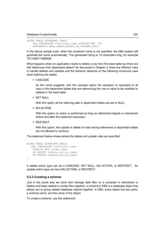 Database Fundamentals                                                                   120

ALTER TABLE DEPENDANT_TABLE
    ADD CONSTRAINT constraint_name FOREIGN KEY (ID)
    REFERENCES BASE_TABLE(UNIQUE_OR_PRIMARY_KEY);

In the above sample code, when the constraint name is not specified, the DB2 system will
generate the name automatically. This generated string is 15 characters long, for example
‘CC1288717696656’.
What happens when an application needs to delete a row from the base table but there are
still references from dependant tables? As discussed in Chapter 2, there are different rules
to handle deletes and updates and the behavior depends on the following constructs used
when defining the tables:
     CASCADE
       As the name suggests, with the cascade option the operation is cascaded to all
       rows in the dependant tables that are referencing the row or value to be modified or
       deleted in the base table.
     SET NULL
       With this option all the referring cells in dependant tables are set to NULL
     NO ACTION
       With this option no action is performed as long as referential integrity is maintained
       before and after the statement execution.
     RESTRICT
       With this option, the update or delete of rows having references to dependant tables
       are not allowed to continue.
The statement below shows where the delete and update rules are specified:

ALTER TABLE DEPENDANT_TABLE
   ADD CONSTRAINT constraint_name
    FOREIGN KEY column_name
    ON DELETE <delete_action_type>
    ON UPDATE <update_action_type>
;


A delete action type can be a CASCADE, SET NULL, NO ACTION, or RESTRICT. An
update action type can be a NO ACTION, or RESTRICT.

5.2.3 Creating a schema
Just in the same way we store and manage data files on a computer in directories or
folders and keep related or similar files together; a schema in DB2 is a database object that
allows you to group related database objects together. In DB2, every object has two parts,
a schema name, and the name of the object.
To create a schema, use this statement:
 