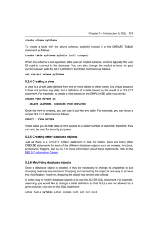 Chapter 5 – Introduction to SQL 121

create schema mySchema

To create a table with the above schema, explicitly include it in the CREATE TABLE
statement as follows:
create table mySchema.myTable (col1 integer)

When the schema is not specified, DB2 uses an implicit schema, which is typically the user
ID used to connect to the database. You can also change the implicit schema for your
current session with the SET CURRENT SCHEMA command as follows:
set current schema mySchema


5.2.4 Creating a view
A view is a virtual table derived from one or more tables or other views. It is virtual because
it does not contain any data, but a definition of a table based on the result of a SELECT
statement. For example, to create a view based on the EMPLOYEE table you can do:
CREATE VIEW MYVIEW AS

   SELECT LASTNAME, HIREDATE FROM EMPLOYEE

Once the view is created, you can use it just like any table. For example, you can issue a
simple SELECT statement as follows:
SELECT * FROM MYVIEW

Views allow you to hide data or limit access to a select number of columns; therefore, they
can also be used for security purposes.

5.2.5 Creating other database objects
Just as there is a CREATE TABLE statement in SQL for tables, there are many other
CREATE statements for each of the different database objects such as indexes, functions,
procedures, triggers, and so on. For more information about these statements, refer to the
DB2 9.7 Information Center.


5.2.6 Modifying database objects
Once a database object is created, it may be necessary to change its properties to suit
changing business requirements. Dropping and recreating the object is one way to achieve
this modification; however, dropping the object has severe side effects.
A better way to modify database objects is to use the ALTER SQL statement. For example,
assuming you would like to change a table definition so that NULLs are not allowed for a
given column, you can try this SQL statement:
alter table myTable alter column col1 set not null
 