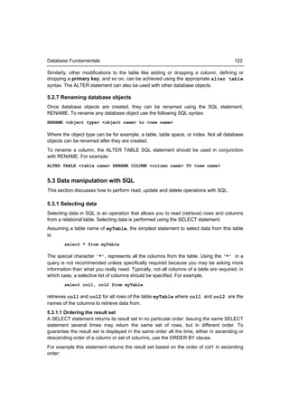 Database Fundamentals                                                                   122

Similarly, other modifications to the table like adding or dropping a column, defining or
dropping a primary key, and so on, can be achieved using the appropriate alter table
syntax. The ALTER statement can also be used with other database objects.

5.2.7 Renaming database objects
Once database objects are created, they can be renamed using the SQL statement,
RENAME. To rename any database object use the following SQL syntax:
RENAME <object type> <object name> to <new name>

Where the object type can be for example, a table, table space, or index. Not all database
objects can be renamed after they are created.
To rename a column, the ALTER TABLE SQL statement should be used in conjunction
with RENAME. For example:
ALTER TABLE <table name> RENAME COLUMN <column name> TO <new name>


5.3 Data manipulation with SQL
This section discusses how to perform read, update and delete operations with SQL.

5.3.1 Selecting data
Selecting data in SQL is an operation that allows you to read (retrieve) rows and columns
from a relational table. Selecting data is performed using the SELECT statement.
Assuming a table name of myTable, the simplest statement to select data from this table
is:
        select * from myTable

The special character ‘*’, represents all the columns from the table. Using the ‘*’ in a
query is not recommended unless specifically required because you may be asking more
information than what you really need. Typically, not all columns of a table are required; in
which case, a selective list of columns should be specified. For example,
        select col1, col2 from myTable

retrieves col1 and col2 for all rows of the table myTable where col1 and col2 are the
names of the columns to retrieve data from.
5.3.1.1 Ordering the result set
A SELECT statement returns its result set in no particular order. Issuing the same SELECT
statement several times may return the same set of rows, but in different order. To
guarantee the result set is displayed in the same order all the time, either in ascending or
descending order of a column or set of columns, use the ORDER BY clause.
For example this statement returns the result set based on the order of col1 in ascending
order:
 