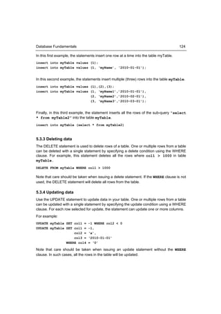 Database Fundamentals                                                                    124

In this first example, the statements insert one row at a time into the table myTable.
insert into myTable values (1);
insert into myTable values (1, ‘myName’, ‘2010-01-01’);


In this second example, the statements insert multiple (three) rows into the table myTable.
insert into myTable values (1),(2),(3);
insert into myTable values (1, ‘myName1’,’2010-01-01’),
                           (2, ‘myName2’,’2010-02-01’),
                           (3, ‘myName3’,’2010-03-01’);


Finally, in this third example, the statement inserts all the rows of the sub-query “select
* from myTable2” into the table myTable.
insert into myTable (select * from myTable2)



5.3.3 Deleting data
The DELETE statement is used to delete rows of a table. One or multiple rows from a table
can be deleted with a single statement by specifying a delete condition using the WHERE
clause. For example, this statement deletes all the rows where col1 > 1000 in table
myTable.
DELETE FROM myTable WHERE col1 > 1000

Note that care should be taken when issuing a delete statement. If the WHERE clause is not
used, the DELETE statement will delete all rows from the table.

5.3.4 Updating data
Use the UPDATE statement to update data in your table. One or multiple rows from a table
can be updated with a single statement by specifying the update condition using a WHERE
clause. For each row selected for update, the statement can update one or more columns.
For example:
UPDATE myTable SET col1 =       -1 WHERE col2 < 0
UPDATE myTable SET col1 =       -1,
                   col2 =       ‘a’,
                   col3 =       ‘2010-01-01’
               WHERE col4       = ‘0’

Note that care should be taken when issuing an update statement without the WHERE
clause. In such cases, all the rows in the table will be updated.
 