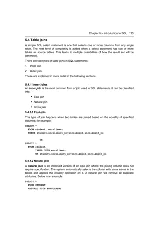 Chapter 5 – Introduction to SQL 125

5.4 Table joins
A simple SQL select statement is one that selects one or more columns from any single
table. The next level of complexity is added when a select statement has two or more
tables as source tables. This leads to multiple possibilities of how the result set will be
generated.
There are two types of table joins in SQL statements:
1. Inner join
2. Outer join
These are explained in more detail in the following sections.


5.4.1 Inner joins
An inner join is the most common form of join used in SQL statements. It can be classified
into:
     Equi-join
     Natural join
     Cross join
5.4.1.1 Equi-join
This type of join happens when two tables are joined based on the equality of specified
columns; for example:
SELECT *
  FROM student, enrollment
  WHERE student.enrollment_no=enrollment.enrollment_no

            OR
SELECT *
  FROM student
       INNER JOIN enrollment
       ON student.enrollment_no=enrollment.enrollment_no

5.4.1.2 Natural join
A natural join is an improved version of an equi-join where the joining column does not
require specification. The system automatically selects the column with same name in the
tables and applies the equality operation on it. A natural join will remove all duplicate
attributes. Below is an example.
SELECT *
  FROM STUDENT
  NATURAL JOIN ENROLLMENT
 