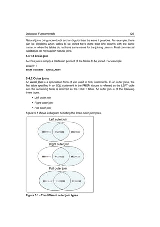 Database Fundamentals                                                                 126

Natural joins bring more doubt and ambiguity than the ease it provides. For example, there
can be problems when tables to be joined have more than one column with the same
name, or when the tables do not have same name for the joining column. Most commercial
databases do not support natural joins.
5.4.1.3 Cross join
A cross join is simply a Cartesian product of the tables to be joined. For example:
SELECT *
FROM STUDENT, ENROLLMENT


5.4.2 Outer joins
An outer join is a specialized form of join used in SQL statements. In an outer joins, the
first table specified in an SQL statement in the FROM clause is referred as the LEFT table
and the remaining table is referred as the RIGHT table. An outer join is of the following
three types:
      Left outer join
      Right outer join
      Full outer join
Figure 5.1 shows a diagram depicting the three outer join types.




Figure 5.1 - The different outer join types
 