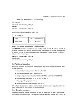 Chapter 5 – Introduction to SQL 131

        A EXCEPT B = A MINUS [A INTERSECT B]
For example:
select * from student_table_a
EXCEPT
select * from student_table_b


would return the output shown in Figure 5.9.




Figure 5.9 - Sample output for the EXCEPT operator
The EXCEPT operator will return a data set that exists in table A, but not in table B;
however, common data sets are listed only once, even if there are multiple duplicate rows
in table A. In order to return all data sets with duplicates in a result set, use the EXCEPT
ALL operator. For example:
select * from student_table_a
EXCEPT ALL
select * from student_table_b


5.6 Relational operators
Relational operators are basic tests and operations that can be performed on data. These
operators include:
     Basic mathematical operations like ‘+’, ‘-‘, ‘*’ and ‘/’
     Logical operators like ‘AND’, ‘OR’ and ‘NOT’
     String manipulation operators like ‘CONCATENATE’, ‘LENGTH’, ‘SUBSTRING’
     Comparative operators like ‘=’, ‘<’, ‘>’, ‘>=’, ‘<=’ and ‘!=’
     Grouping and aggregate operators
     Other miscellaneous operations like DISTINCT
We will skip the discussion of basic mathematical, comparative and logical operators and
jump directly into the discussion of the other operators.
5.6.1 Grouping operators
Grouping operators perform operations on two or more rows of data, and provide a
summarized output result set. For example, let’s say we have a table with a list of all
 