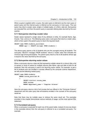 Chapter 5 – Introduction to SQL 133

When a query is applied within a query, the outer query is referred to as the main query or
parent query and the internal query is referred as the sub-query or inner query. This sub
query may return a scalar value, single or multiple tuples, or a NULL data set. Sub-queries
are executed first, and then the parent query is executed utilizing data returned by the sub-
queries.
5.7.1 Sub-queries returning a scalar value
Scalar values represent a single value of any attribute or entity, for example Name, Age,
Course, Year, and so on. The following query uses a sub-query that returns a scalar value,
which is then used in the parent query to return the required result:
SELECT name FROM students_enrollment
      WHERE age = ( SELECT min(age) FROM students )


The above query returns a list of students who are the youngest among all students. The
sub-query “SELECT min(age) FROM students” returns a scalar value that indicates the
minimum age among all students. The parent query returns a list of all students whose age
is equal to the value returned by the sub-query.

5.7.2 Sub-queries returning vector values
When a sub-query returns a data set that represents multiple values for a column (like a list
of names) or array of values for multiple columns (like Name, age and date of birth for all
students), then the sub-query is said to be returning vector values. For example, to get a
list of students who are enrolled in courses offered by the computer science department,
we will use the following nested query:
SELECT name FROM students
      WHERE course_enrolled IN
      (
           SELECT distinct course_name
           FROM courses
           WHERE department_name = ‘Computer Science’
      )

Here the sub-query returns a list of all courses that are offered in the “Computer Science”
department and the outer query lists all students enrolled in the courses of the sub-query
result set.

Note that there may be multiple ways to retrieve the same result set. The examples
provided in this chapter demonstrate various methods of usage, not the most optimal SQL
statement.

5.7.3 Correlated sub-query
When a sub-query is executed for each row of the parent table, instead of once (as shown
in the examples above) then the sub-query is referred to as a correlated sub-query. For
example:
 