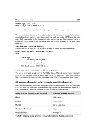 Database Fundamentals                                                                  134

SELECT dept, name, marks
FROM final_result a WHERE marks =
        (
          SELECT max(marks) FROM final_result WHERE dept = a.dept
        )

The above statement searches for a list of students with their departments, who have been
awarded maximum marks in each department. For each row on the LEFT table, the sub-
query finds max(marks) for the department of the current row and if the values of marks in
the current row is equal to the sub-query result set, then it is added to the outer query
result set.
5.7.4 Sub-query in FROM Clauses
A sub-query can be used in a FROM clause as well, as shown in following example:
SELECT dept, max_marks, min_marks, avg_marks
FROM
     (
       SELECT dept,
              max(marks) as max_marks,
              min(marks) as min_marks,
              avg(marks) as avg_marks
       FROM final_result GROUP BY dept
     )
WHERE (max_marks – min_marks) > 50 and avg_marks < 50

The above query uses a sub-query in the FROM clause. The sub-query returns maximum,
minimum and average marks for each department. The outer query uses this data and
filters the data further by adding filter conditions in the WHERE clause of the outer query.


5.8 Mapping of object-oriented concepts to relational concepts
Many developers today use object-oriented programming languages; however, they need
to access relational databases. The following table maps some object-oriented concepts to
their corresponding relational database concept. This list is not exhaustive.

Object-oriented concept - Class elements            Relational database concept

Name                                                Table name

Attribute                                           Column name

Method                                              Stored procedure

Constructor/Destructor                              Triggers

Object identifier                                   Primary Key
Table 5.1 Mapping object-oriented concepts to relational database concepts
 