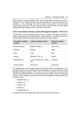 Chapter 5 – Introduction to SQL 135

Object-relational mapping (ORM) libraries such as Hibernate are popular to provide a
framework for this mapping between the object-oriented world and the relational world.
pureQuery, a new technology from IBM provides further support and performance
improvements in this area. For more information about pureQuery refer to the free eBook
Getting started with pureQuery which is part of this book series.


5.10 A case study involving a Library Management System - Part 3 of 3
This final part of this case study shows you how to transform the logical model into a
physical model where we will create objects in a DB2 database. The table below shows the
correspondence between conceptual, logical and physical model concepts:

 Conceptual modeling         Logical modeling concept           Physical modeling
 concept                                                        concept

 Name of entity set          Relation variable, R               Table name

 Entity set                  Relation                           Table

 Entity                      Tuple                              Row

 Attribute                   Attribute, A1, A2, etc.            Column

 Relationship set            A pair of primary key – foreign    Constraint
                             key

 Unique identifier           Primary key                        Primary key

The transformation from the logical model to the physical model is straightforward. From
the logical model you have all the relations and associations you need to create the Library
Management System database. All you have to do now is specify the sub domain (data
type) for every attribute domain you encounter within every table, and the corresponding
constraint. Every constraint name has its own prefix. We suggest the following prefixes for
constraint names:
     PRIMARY KEY: pk_
     UNIQUE: uq_
     DEFAULT: df_
     CHECK: ck_
     FOREIGN KEY: fk_
Let's take a look at each relation again adding the sub domain and constraint:
 
