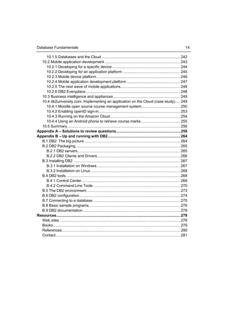 Database Fundamentals                                                                                                              14

    10.1.5 Databases and the Cloud ........................................................................... 242
  10.2 Mobile application development ........................................................................ 243
    10.2.1 Developing for a specific device ................................................................. 244
    10.2.2 Developing for an application platform ....................................................... 245
    10.2.3 Mobile device platform ................................................................................ 246
    10.2.4 Mobile application development platform ................................................... 247
    10.2.5 The next wave of mobile applications......................................................... 248
    10.2.6 DB2 Everyplace .......................................................................................... 248
  10.3 Business intelligence and appliances ................................................................ 249
  10.4 db2university.com: Implementing an application on the Cloud (case study)..... 249
    10.4.1 Moodle open source course management system ..................................... 250
    10.4.2 Enabling openID sign-in.............................................................................. 253
    10.4.3 Running on the Amazon Cloud ................................................................... 254
    10.4.4 Using an Android phone to retrieve course marks ..................................... 255
  10.5 Summary............................................................................................................ 256
Appendix A – Solutions to review questions ............................................................. 259
Appendix B – Up and running with DB2 ..................................................................... 264
  B.1 DB2: The big picture ............................................................................................ 264
  B.2 DB2 Packaging .................................................................................................... 265
    B.2.1 DB2 servers .................................................................................................. 265
    B.2.2 DB2 Clients and Drivers ............................................................................... 266
  B.3 Installing DB2 ...................................................................................................... 267
    B.3.1 Installation on Windows................................................................................ 267
    B.3.2 Installation on Linux...................................................................................... 268
  B.4 DB2 tools ............................................................................................................. 268
    B.4.1 Control Center .............................................................................................. 268
    B.4.2 Command Line Tools ................................................................................... 270
  B.5 The DB2 environment ......................................................................................... 273
  B.6 DB2 configuration ................................................................................................ 274
  B.7 Connecting to a database ................................................................................... 275
  B.8 Basic sample programs ....................................................................................... 276
  B.9 DB2 documentation ............................................................................................. 278
Resources ...................................................................................................................... 279
  Web sites ................................................................................................................... 279
  Books ......................................................................................................................... 279
  References................................................................................................................. 280
  Contact ....................................................................................................................... 281
 