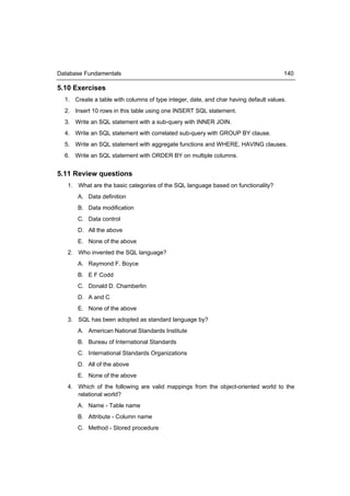 Database Fundamentals                                                                 140

5.10 Exercises
  1. Create a table with columns of type integer, date, and char having default values.
  2. Insert 10 rows in this table using one INSERT SQL statement.
  3. Write an SQL statement with a sub-query with INNER JOIN.
  4. Write an SQL statement with correlated sub-query with GROUP BY clause.
  5. Write an SQL statement with aggregate functions and WHERE, HAVING clauses.
  6. Write an SQL statement with ORDER BY on multiple columns.


5.11 Review questions
   1. What are the basic categories of the SQL language based on functionality?
       A. Data definition
       B. Data modification
       C. Data control
       D. All the above
       E. None of the above
   2. Who invented the SQL language?
       A. Raymond F. Boyce
       B. E F Codd
       C. Donald D. Chamberlin
       D. A and C
       E. None of the above
   3. SQL has been adopted as standard language by?
       A. American National Standards Institute
       B. Bureau of International Standards
       C. International Standards Organizations
       D. All of the above
       E. None of the above
   4. Which of the following are valid mappings from the object-oriented world to the
      relational world?
       A. Name - Table name
       B. Attribute - Column name
       C. Method - Stored procedure
 