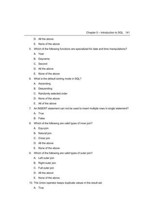 Chapter 5 – Introduction to SQL 141

    D. All the above
    E. None of the above
5. Which of the following functions are specialized for date and time manipulations?
    A. Year
    B. Dayname
    C. Second
   D. All the above
   E. None of the above
6. What is the default sorting mode in SQL?
   A. Ascending
   B. Descending
   C. Randomly selected order
   D. None of the above
   E. All of the above
7. An INSERT statement can not be used to insert multiple rows in single statement?
   A. True
   B. False
8. Which of the following are valid types of inner join?
   A. Equi-join
   B. Natural join
   C. Cross join
   D. All the above
   E. None of the above
9. Which of the following are valid types of outer join?
   A. Left outer join
   B. Right outer join
   C. Full outer join
   D. All the above
   E. None of the above
10. The Union operator keeps duplicate values in the result set.
   A. True
 