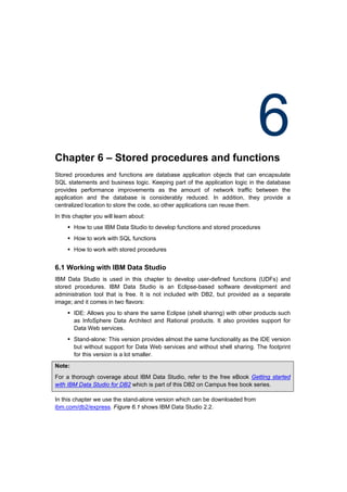Chapter 6 – Stored procedures and functions
                                                                              6
Stored procedures and functions are database application objects that can encapsulate
SQL statements and business logic. Keeping part of the application logic in the database
provides performance improvements as the amount of network traffic between the
application and the database is considerably reduced. In addition, they provide a
centralized location to store the code, so other applications can reuse them.
In this chapter you will learn about:
      How to use IBM Data Studio to develop functions and stored procedures
      How to work with SQL functions
      How to work with stored procedures


6.1 Working with IBM Data Studio
IBM Data Studio is used in this chapter to develop user-defined functions (UDFs) and
stored procedures. IBM Data Studio is an Eclipse-based software development and
administration tool that is free. It is not included with DB2, but provided as a separate
image; and it comes in two flavors:
      IDE: Allows you to share the same Eclipse (shell sharing) with other products such
       as InfoSphere Data Architect and Rational products. It also provides support for
       Data Web services.
      Stand-alone: This version provides almost the same functionality as the IDE version
       but without support for Data Web services and without shell sharing. The footprint
       for this version is a lot smaller.
Note:
For a thorough coverage about IBM Data Studio, refer to the free eBook Getting started
with IBM Data Studio for DB2 which is part of this DB2 on Campus free book series.

In this chapter we use the stand-alone version which can be downloaded from
ibm.com/db2/express. Figure 6.1 shows IBM Data Studio 2.2.
 