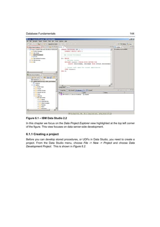 Database Fundamentals                                                                   144




Figure 6.1 – IBM Data Studio 2.2
In this chapter we focus on the Data Project Explorer view highlighted at the top left corner
of the figure. This view focuses on data server-side development.

6.1.1 Creating a project
Before you can develop stored procedures, or UDFs in Data Studio, you need to create a
project. From the Data Studio menu, choose File -> New -> Project and choose Data
Development Project. This is shown in Figure 6.2.
 