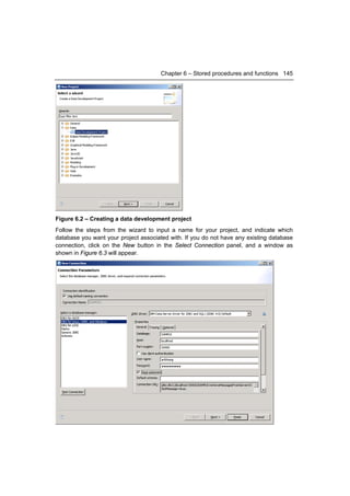 Chapter 6 – Stored procedures and functions 145




Figure 6.2 – Creating a data development project
Follow the steps from the wizard to input a name for your project, and indicate which
database you want your project associated with. If you do not have any existing database
connection, click on the New button in the Select Connection panel, and a window as
shown in Figure 6.3 will appear.
 