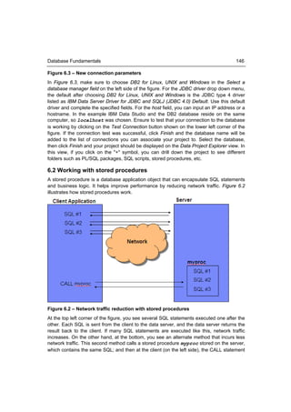 Database Fundamentals                                                                    146

Figure 6.3 – New connection parameters
In Figure 6.3, make sure to choose DB2 for Linux, UNIX and Windows in the Select a
database manager field on the left side of the figure. For the JDBC driver drop down menu,
the default after choosing DB2 for Linux, UNIX and Windows is the JDBC type 4 driver
listed as IBM Data Server Driver for JDBC and SQLJ (JDBC 4.0) Default. Use this default
driver and complete the specified fields. For the host field, you can input an IP address or a
hostname. In the example IBM Data Studio and the DB2 database reside on the same
computer, so localhost was chosen. Ensure to test that your connection to the database
is working by clicking on the Test Connection button shown on the lower left corner of the
figure. If the connection test was successful, click Finish and the database name will be
added to the list of connections you can associate your project to. Select the database,
then click Finish and your project should be displayed on the Data Project Explorer view. In
this view, if you click on the "+" symbol, you can drill down the project to see different
folders such as PL/SQL packages, SQL scripts, stored procedures, etc.

6.2 Working with stored procedures
A stored procedure is a database application object that can encapsulate SQL statements
and business logic. It helps improve performance by reducing network traffic. Figure 6.2
illustrates how stored procedures work.




Figure 6.2 – Network traffic reduction with stored procedures
At the top left corner of the figure, you see several SQL statements executed one after the
other. Each SQL is sent from the client to the data server, and the data server returns the
result back to the client. If many SQL statements are executed like this, network traffic
increases. On the other hand, at the bottom, you see an alternate method that incurs less
network traffic. This second method calls a stored procedure myproc stored on the server,
which contains the same SQL; and then at the client (on the left side), the CALL statement
 
