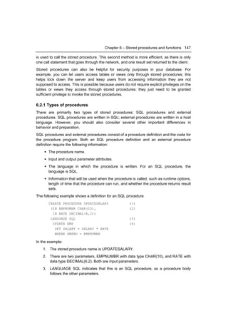 Chapter 6 – Stored procedures and functions 147

is used to call the stored procedure. This second method is more efficient, as there is only
one call statement that goes through the network, and one result set returned to the client.
Stored procedures can also be helpful for security purposes in your database. For
example, you can let users access tables or views only through stored procedures; this
helps lock down the server and keep users from accessing information they are not
supposed to access. This is possible because users do not require explicit privileges on the
tables or views they access through stored procedures; they just need to be granted
sufficient privilege to invoke the stored procedures.

6.2.1 Types of procedures
There are primarily two types of stored procedures: SQL procedures and external
procedures. SQL procedures are written in SQL; external procedures are written in a host
language. However, you should also consider several other important differences in
behavior and preparation.
SQL procedures and external procedures consist of a procedure definition and the code for
the procedure program. Both an SQL procedure definition and an external procedure
definition require the following information:
     The procedure name.
     Input and output parameter attributes.
     The language in which the procedure is written. For an SQL procedure, the
      language is SQL.
     Information that will be used when the procedure is called, such as runtime options,
      length of time that the procedure can run, and whether the procedure returns result
      sets.
The following example shows a definition for an SQL procedure.
       CREATE PROCEDURE UPDATESALARY                   (1)
        (IN EMPNUMBR CHAR(10),                         (2)
         IN RATE DECIMAL(6,2))
        LANGUAGE SQL                                   (3)
         UPDATE EMP                                    (4)
          SET SALARY = SALARY * RATE
          WHERE EMPNO = EMPNUMBR

In the example:
    1. The stored procedure name is UPDATESALARY.
    2. There are two parameters, EMPNUMBR with data type CHAR(10), and RATE with
       data type DECIMAL(6,2). Both are input parameters.
    3. LANGUAGE SQL indicates that this is an SQL procedure, so a procedure body
       follows the other parameters.
 
