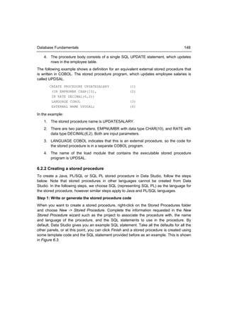 Database Fundamentals                                                                  148

    4. The procedure body consists of a single SQL UPDATE statement, which updates
       rows in the employee table.
The following example shows a definition for an equivalent external stored procedure that
is written in COBOL. The stored procedure program, which updates employee salaries is
called UPDSAL.
       CREATE PROCEDURE UPDATESALARY                   (1)
        (IN EMPNUMBR CHAR(10),                         (2)
        IN RATE DECIMAL(6,2))
        LANGUAGE COBOL                                 (3)
        EXTERNAL NAME UPDSAL;                          (4)

In the example:
    1. The stored procedure name is UPDATESALARY.
    2. There are two parameters, EMPNUMBR with data type CHAR(10), and RATE with
       data type DECIMAL(6,2). Both are input parameters.
    3. LANGUAGE COBOL indicates that this is an external procedure, so the code for
       the stored procedure is in a separate COBOL program.
    4. The name of the load module that contains the executable stored procedure
       program is UPDSAL.

6.2.2 Creating a stored procedure
To create a Java, PL/SQL or SQL PL stored procedure in Data Studio, follow the steps
below. Note that stored procedures in other languages cannot be created from Data
Studio. In the following steps, we choose SQL (representing SQL PL) as the language for
the stored procedure, however similar steps apply to Java and PL/SQL languages.
Step 1: Write or generate the stored procedure code
When you want to create a stored procedure, right-click on the Stored Procedures folder
and choose New -> Stored Procedure. Complete the information requested in the New
Stored Procedure wizard such as the project to associate the procedure with, the name
and language of the procedure, and the SQL statements to use in the procedure. By
default, Data Studio gives you an example SQL statement. Take all the defaults for all the
other panels, or at this point, you can click Finish and a stored procedure is created using
some template code and the SQL statement provided before as an example. This is shown
in Figure 6.3.
 