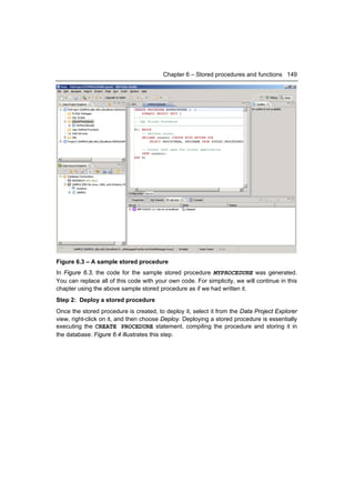 Chapter 6 – Stored procedures and functions 149




Figure 6.3 – A sample stored procedure
In Figure 6.3, the code for the sample stored procedure MYPROCEDURE was generated.
You can replace all of this code with your own code. For simplicity, we will continue in this
chapter using the above sample stored procedure as if we had written it.
Step 2: Deploy a stored procedure
Once the stored procedure is created, to deploy it, select it from the Data Project Explorer
view, right-click on it, and then choose Deploy. Deploying a stored procedure is essentially
executing the CREATE PROCEDURE statement, compiling the procedure and storing it in
the database. Figure 6.4 illustrates this step.
 