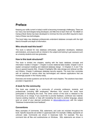 Preface
Keeping your skills current in today's world is becoming increasingly challenging. There are
too many new technologies being developed, and little time to learn them all. The DB2® on
Campus Book Series has been developed to minimize the time and effort required to learn
many of these new technologies.
This book helps new database professionals understand database concepts with the right
blend of breadth and depth of information.


Who should read this book?
This book is tailored for new database enthusiasts, application developers, database
administrators, and anyone with an interest in the subject and looking to get exposure such
as university students and new graduates.


How is this book structured?
This book is divided into chapters, starting with the basic database concepts and
information models in Chapter 1. Chapter 2 covers relational data models. Chapter 3 and 4
explain conceptual modeling and relational database design. In Chapters 5, 6 and 7 the
focus is geared towards SQL. Chapter 8 highlights XML data storage and retrieval via SQL
and XQuery. Chapter 9 addresses database security aspects. The book then concludes
with an overview of various other key technologies and relevant applications that are
increasingly popular in the industry today.
Exercises and review questions can be found with most chapters. The solutions have been
provided in Appendix A.


A book for the community
This book was created by a community of university professors, students, and
professionals (including IBM employees). Members from around the world have
participated in developing this book. The online version of this book is released to the
community at no charge. If you would like to provide feedback, contribute new material,
improve existing material, or help with translating this book to another language, please
send an email of your planned contribution to db2univ@ca.ibm.com with the subject
“Database fundamentals book feedback”.


Conventions
Many examples of commands, SQL statements, and code are included throughout the
book. Specific keywords are written in uppercase bold. For example: A NULL represents an
unknown state. Commands are shown in lowercase bold. For example: The dir
command lists all files and subdirectories on Windows. SQL statements are shown in
 