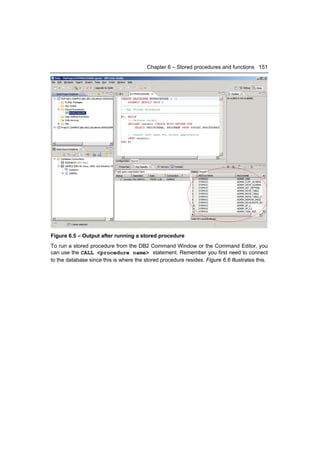 Chapter 6 – Stored procedures and functions 151




Figure 6.5 – Output after running a stored procedure
To run a stored procedure from the DB2 Command Window or the Command Editor, you
can use the CALL <procedure name> statement. Remember you first need to connect
to the database since this is where the stored procedure resides. Figure 6.6 illustrates this.
 
