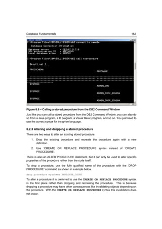 Database Fundamentals                                                               152




Figure 6.6 – Calling a stored procedure from the DB2 Command Window
Just like you can call a stored procedure from the DB2 Command Window, you can also do
so from a Java program, a C program, a Visual Basic program, and so on. You just need to
use the correct syntax for the given language.

6.2.3 Altering and dropping a stored procedure
There are two ways to alter an existing stored procedure:
    1. Drop the existing procedure and recreate the procedure again with a new
       definition.
    2. Use ‘CREATE OR REPLACE PROCEDURE syntax instead of ‘CREATE
       PROCEDURE'.
There is also an ALTER PROCEDURE statement, but it can only be used to alter specific
properties of the procedure rather than the code itself.
To drop a procedure, use the fully qualified name of the procedure with the ‘DROP
PROCEDURE’ command as shown in example below.
drop procedure myschema.EMPLOYEE_COUNT

To alter a procedure it is preferred to use the CREATE OR REPLACE PROCEDURE syntax
in the first place rather than dropping and recreating the procedure. This is because
dropping a procedure may have other consequences like invalidating objects depending on
the procedure. With the CREATE OR REPLACE PROCEDURE syntax this invalidation does
not occur.
 