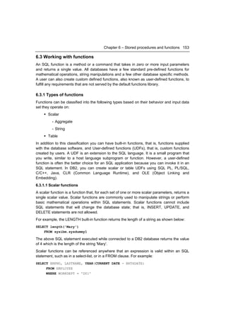 Chapter 6 – Stored procedures and functions 153

6.3 Working with functions
An SQL function is a method or a command that takes in zero or more input parameters
and returns a single value. All databases have a few standard pre-defined functions for
mathematical operations, string manipulations and a few other database specific methods.
A user can also create custom defined functions, also known as user-defined functions, to
fulfill any requirements that are not served by the default functions library.

6.3.1 Types of functions
Functions can be classified into the following types based on their behavior and input data
set they operate on:
      Scalar
          - Aggregate
          - String
      Table
In addition to this classification you can have built-in functions, that is, functions supplied
with the database software, and User-defined functions (UDFs), that is, custom functions
created by users. A UDF is an extension to the SQL language. It is a small program that
you write, similar to a host language subprogram or function. However, a user-defined
function is often the better choice for an SQL application because you can invoke it in an
SQL statement. In DB2, you can create scalar or table UDFs using SQL PL, PL/SQL,
C/C++, Java, CLR (Common Language Runtime), and OLE (Object Linking and
Embedding).
6.3.1.1 Scalar functions
A scalar function is a function that, for each set of one or more scalar parameters, returns a
single scalar value. Scalar functions are commonly used to manipulate strings or perform
basic mathematical operations within SQL statements. Scalar functions cannot include
SQL statements that will change the database state; that is, INSERT, UPDATE, and
DELETE statements are not allowed.
For example, the LENGTH built-in function returns the length of a string as shown below:
SELECT length('Mary')
    FROM sysibm.sysdummy1

The above SQL statement executed while connected to a DB2 database returns the value
of 4 which is the length of the string 'Mary'.
Scalar functions can be referenced anywhere that an expression is valid within an SQL
statement, such as in a select-list, or in a FROM clause. For example:
SELECT EMPNO, LASTNAME, YEAR(CURRENT DATE - BRTHDATE)
     FROM EMPLOYEE
     WHERE WORKDEPT = 'D01'
 