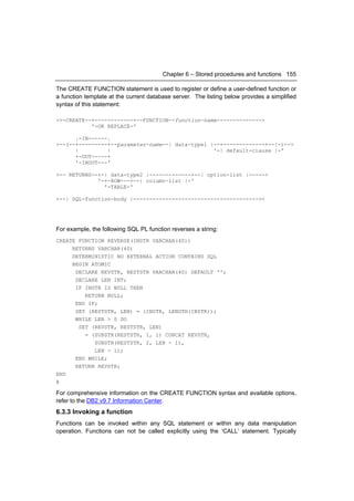 Chapter 6 – Stored procedures and functions 155

The CREATE FUNCTION statement is used to register or define a user-defined function or
a function template at the current database server. The listing below provides a simplified
syntax of this statement:

>>-CREATE--+------------+--FUNCTION--function-name-------------->
           '-OR REPLACE-'

      .-IN------.
>--(--+---------+--parameter-name--| data-type1 |--+-------------+--|-)-->
      |         |                                '-| default-clause |-'
      +-OUT-----+
      '-INOUT---'

>-- RETURNS--+-| data-type2 |-------------+--| option-list |----->
             '-+-ROW---+--| column-list |-'
               '-TABLE-'

>--| SQL-function-body |---------------------------------------><




For example, the following SQL PL function reverses a string:
CREATE FUNCTION REVERSE(INSTR VARCHAR(40))
     RETURNS VARCHAR(40)
     DETERMINISTIC NO EXTERNAL ACTION CONTAINS SQL
     BEGIN ATOMIC
      DECLARE REVSTR, RESTSTR VARCHAR(40) DEFAULT '';
      DECLARE LEN INT;
      IF INSTR IS NULL THEN
         RETURN NULL;
      END IF;
      SET (RESTSTR, LEN) = (INSTR, LENGTH(INSTR));
      WHILE LEN > 0 DO
       SET (REVSTR, RESTSTR, LEN)
         = (SUBSTR(RESTSTR, 1, 1) CONCAT REVSTR,
            SUBSTR(RESTSTR, 2, LEN - 1),
            LEN - 1);
      END WHILE;
      RETURN REVSTR;
END
@

For comprehensive information on the CREATE FUNCTION syntax and available options,
refer to the DB2 v9.7 Information Center.
6.3.3 Invoking a function
Functions can be invoked within any SQL statement or within any data manipulation
operation. Functions can not be called explicitly using the ‘CALL’ statement. Typically
 