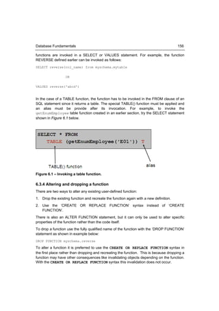 Database Fundamentals                                                                  156

functions are invoked in a SELECT or VALUES statement. For example, the function
REVERSE defined earlier can be invoked as follows:
SELECT reverse(col_name) from myschema.mytable

                  OR

VALUES reverse('abcd')


In the case of a TABLE function, the function has to be invoked in the FROM clause of an
SQL statement since it returns a table. The special TABLE() function must be applied and
an alias must be provide after its invocation. For example, to invoke the
getEnumEmployee table function created in an earlier section, try the SELECT statement
shown in Figure 6.1 below.




Figure 6.1 – Invoking a table function.

6.3.4 Altering and dropping a function
There are two ways to alter any existing user-defined function:
1. Drop the existing function and recreate the function again with a new definition.
2. Use the ‘CREATE OR REPLACE FUNCTION’ syntax instead of ‘CREATE
   FUNCTION’.
There is also an ALTER FUNCTION statement, but it can only be used to alter specific
properties of the function rather than the code itself.
To drop a function use the fully qualified name of the function with the ‘DROP FUNCTION’
statement as shown in example below:
DROP FUNCTION myschema.reverse

To alter a function it is preferred to use the CREATE OR REPLACE FUNCTION syntax in
the first place rather than dropping and recreating the function. This is because dropping a
function may have other consequences like invalidating objects depending on the function.
With the CREATE OR REPLACE FUNCTION syntax this invalidation does not occur.
 