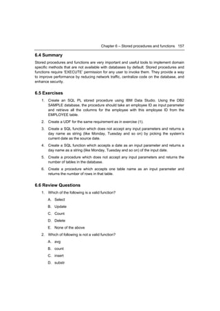 Chapter 6 – Stored procedures and functions 157

6.4 Summary
Stored procedures and functions are very important and useful tools to implement domain
specific methods that are not available with databases by default. Stored procedures and
functions require ‘EXECUTE’ permission for any user to invoke them. They provide a way
to improve performance by reducing network traffic, centralize code on the database, and
enhance security.


6.5 Exercises
   1. Create an SQL PL stored procedure using IBM Data Studio. Using the DB2
      SAMPLE database, the procedure should take an employee ID as input parameter
      and retrieve all the columns for the employee with this employee ID from the
      EMPLOYEE table.
   2. Create a UDF for the same requirement as in exercise (1).
   3. Create a SQL function which does not accept any input parameters and returns a
      day name as string (like Monday, Tuesday and so on) by picking the system’s
      current date as the source date.
   4. Create a SQL function which accepts a date as an input parameter and returns a
      day name as a string (like Monday, Tuesday and so on) of the input date.
   5. Create a procedure which does not accept any input parameters and returns the
      number of tables in the database.
   6. Create a procedure which accepts one table name as an input parameter and
      returns the number of rows in that table.


6.6 Review Questions
   1. Which of the following is a valid function?
       A. Select
       B. Update
       C. Count
       D. Delete
       E. None of the above
   2. Which of following is not a valid function?
       A. avg
       B. count
       C. insert
       D. substr
 