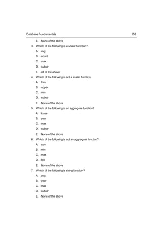 Database Fundamentals                                        158

      E. None of the above
   3. Which of the following is a scalar function?
      A. avg
      B. count
      C. max
      D. substr
      E. All of the above
   4. Which of the following is not a scalar function
      A. trim
      B. upper
      C. min
      D. substr
      E. None of the above
   5. Which of the following is an aggregate function?
      A. lcase
      B. year
      C. max
      D. substr
      E. None of the above
   6. Which of the following is not an aggregate function?
      A. sum
      B. min
      C. max
      D. len
      E. None of the above
   7. Which of the following is string function?
      A. avg
      B. year
      C. max
      D. substr
      E. None of the above
 