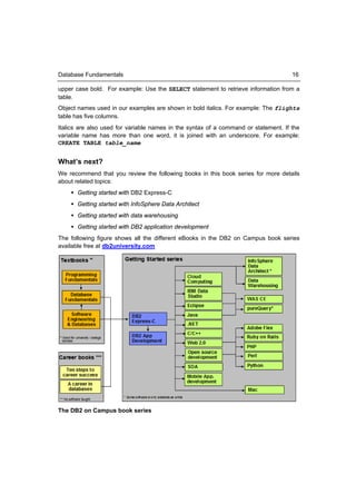 Database Fundamentals                                                                16

upper case bold. For example: Use the SELECT statement to retrieve information from a
table.
Object names used in our examples are shown in bold italics. For example: The flights
table has five columns.
Italics are also used for variable names in the syntax of a command or statement. If the
variable name has more than one word, it is joined with an underscore. For example:
CREATE TABLE table_name


What’s next?
We recommend that you review the following books in this book series for more details
about related topics:
     Getting started with DB2 Express-C
     Getting started with InfoSphere Data Architect
     Getting started with data warehousing
     Getting started with DB2 application development
The following figure shows all the different eBooks in the DB2 on Campus book series
available free at db2university.com




The DB2 on Campus book series
 