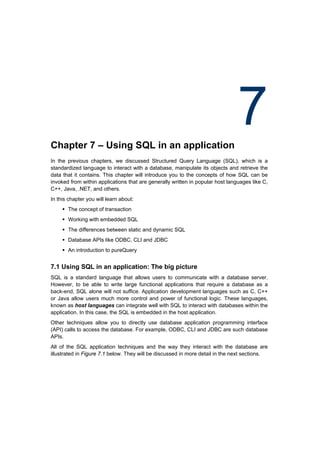 Chapter 7 – Using SQL in an application
                                                                                7
In the previous chapters, we discussed Structured Query Language (SQL), which is a
standardized language to interact with a database, manipulate its objects and retrieve the
data that it contains. This chapter will introduce you to the concepts of how SQL can be
invoked from within applications that are generally written in popular host languages like C,
C++, Java, .NET, and others.
In this chapter you will learn about:
      The concept of transaction
      Working with embedded SQL
      The differences between static and dynamic SQL
      Database APIs like ODBC, CLI and JDBC
      An introduction to pureQuery


7.1 Using SQL in an application: The big picture
SQL is a standard language that allows users to communicate with a database server.
However, to be able to write large functional applications that require a database as a
back-end, SQL alone will not suffice. Application development languages such as C, C++
or Java allow users much more control and power of functional logic. These languages,
known as host languages can integrate well with SQL to interact with databases within the
application. In this case, the SQL is embedded in the host application.
Other techniques allow you to directly use database application programming interface
(API) calls to access the database. For example, ODBC, CLI and JDBC are such database
APIs.
All of the SQL application techniques and the way they interact with the database are
illustrated in Figure 7.1 below. They will be discussed in more detail in the next sections.
 