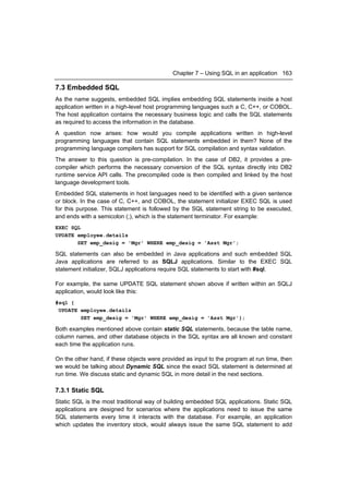 Chapter 7 – Using SQL in an application 163

7.3 Embedded SQL
As the name suggests, embedded SQL implies embedding SQL statements inside a host
application written in a high-level host programming languages such a C, C++, or COBOL.
The host application contains the necessary business logic and calls the SQL statements
as required to access the information in the database.
A question now arises: how would you compile applications written in high-level
programming languages that contain SQL statements embedded in them? None of the
programming language compilers has support for SQL compilation and syntax validation.
The answer to this question is pre-compilation. In the case of DB2, it provides a pre-
compiler which performs the necessary conversion of the SQL syntax directly into DB2
runtime service API calls. The precompiled code is then compiled and linked by the host
language development tools.
Embedded SQL statements in host languages need to be identified with a given sentence
or block. In the case of C, C++, and COBOL, the statement initializer EXEC SQL is used
for this purpose. This statement is followed by the SQL statement string to be executed,
and ends with a semicolon (;), which is the statement terminator. For example:
EXEC SQL
UPDATE employee.details
       SET emp_desig = 'Mgr' WHERE emp_desig = 'Asst Mgr';

SQL statements can also be embedded in Java applications and such embedded SQL
Java applications are referred to as SQLJ applications. Similar to the EXEC SQL
statement initializer, SQLJ applications require SQL statements to start with #sql.

For example, the same UPDATE SQL statement shown above if written within an SQLJ
application, would look like this:
#sql {
 UPDATE employee.details
        SET emp_desig = 'Mgr' WHERE emp_desig = 'Asst Mgr'};

Both examples mentioned above contain static SQL statements, because the table name,
column names, and other database objects in the SQL syntax are all known and constant
each time the application runs.

On the other hand, if these objects were provided as input to the program at run time, then
we would be talking about Dynamic SQL since the exact SQL statement is determined at
run time. We discuss static and dynamic SQL in more detail in the next sections.

7.3.1 Static SQL
Static SQL is the most traditional way of building embedded SQL applications. Static SQL
applications are designed for scenarios where the applications need to issue the same
SQL statements every time it interacts with the database. For example, an application
which updates the inventory stock, would always issue the same SQL statement to add
 