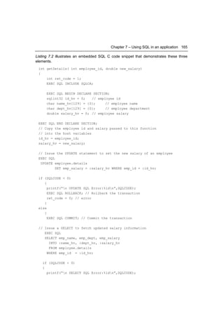 Chapter 7 – Using SQL in an application 165

Listing 7.2 illustrates an embedded SQL C code snippet that demonstrates these three
elements.
 int getDetails( int employee_id, double new_salary)
 {
     int ret_code = 1;
     EXEC SQL INCLUDE SQLCA;

      EXEC SQL BEGIN DECLARE SECTION;
      sqlint32 id_hv = 0;   // employee id
      char name_hv[129] = {0};     // employee name
      char dept_hv[129] = {0};     // employee department
      double salary_hv = 0; // employee salary

 EXEC SQL END DECLARE SECTION;
 // Copy the employee id and salary passed to this function
 // into the host variables
 id_hv = employee_id;
 salary_hv = new_salary;

 // Issue the UPDATE statement to set the new salary of an employee
 EXEC SQL
  UPDATE employee.details
          SET emp_salary = :salary_hv WHERE emp_id = :id_hv;

 if (SQLCODE < 0)
    {
      printf(“n UPDATE SQL Error:%ldn”,SQLCODE);
      EXEC SQL ROLLBACK; // Rollback the transaction
      ret_code = 0; // error
    }
 else
    {
      EXEC SQL COMMIT; // Commit the transaction

 // Issue a SELECT to fetch updated salary information
    EXEC SQL
    SELECT emp_name, emp_dept, emp_salary
      INTO :name_hv, :dept_hv, :salary_hv
      FROM employee.details
     WHERE emp_id = :id_hv;

   if (SQLCODE < 0)
   {
     printf(“n SELECT SQL Error:%ldn”,SQLCODE);
 