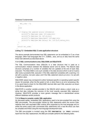 Database Fundamentals                                                                    166

        Ret_code = 0;
     }
     else
     {
       // Display the updated     salary information
          printf(“n Employee     name: %s”,name_hv);
          printf(“n Employee     Id: %d”,id_hv);
          printf(“n Employee     Department: %s”,dept_hv);
          printf(“n Employee     New Salary: Rs. %ld p.a”,salary_hv);
     }
   }
   return ret_code;
 }
Listing 7.2 - Embedded SQL C code application structure

The above example demonstrated how SQL statements can be embedded in C as a host
language. Other host languages like C++, COBOL, Java, and so on also have the same
three main elements as described above.
7.3.1.3 SQL communications area, SQLCODE and SQLSTATE
The SQL Communications Area (SQLCA) is a data structure that is used as a
communication medium between the database server and its clients. The SQLCA data
structure comprises of a number of variables that are updated at the end of each SQL
execution. The SQLCODE is one such variable in the data structure which is set to 0 (zero)
after every successful SQL execution. If the SQL statement completes with a warning, it is
set with a positive, non-zero value; and if the SQL statement returns an error, it is set with
a negative value.
SQLCODE values may correspond to either hardware-specific or operating system-specific
issues; for example, when the file system is full, or when there is an error accessing a file.
It is a good idea to check for the SQLCODE returned after each SQL execution as shown
in the above application.
SQLSTATE is another variable provided in the SQLCA which stores a return code as a
string that also indicates the outcome of the most recently executed SQL statement.
However, SQLSTATE provides a more generic message that is standardized across
different database vendor products.
7.3.1.4 Steps to compile a static SQL application
As discussed earlier, embedded SQL applications need to be pre-compiled first using the
DB2 pre-compiler. The pre-compiler checks for SQL statements within the source code,
replaces them with equivalent DB2 runtime APIs supported by the host language and re-
writes the entire output (with commented SQL statements) into a new file which can then
be compiled and linked using the host language development tools.
The DB2 pre-compiler is invoked using the DB2 PRECOMPILE (or PREP) command.
Apart from the SQL replacement, the DB2 pre-compiler performs the following tasks:
 