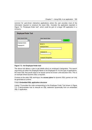 Chapter 7 – Using SQL in an application 169

common for user-driven interactive applications where the user provides most of the
information required to construct the exact SQL. Consider the application depicted in
Figure 7.3, "Employee finder tool", which could be part of a larger HR application in a
company.




Figure 7.3 - An Employee finder tool
The above tool allows a user to get details about an employee’s designation. The search
arguments are either the Employee Name or the Employee Id. For this type of applications,
the exact SQL that would need to be issued cannot be known until execution time. This is
an example where Dynamic SQL is required.
Contrary to the static SQL technique, the access plans for dynamic SQL queries can only
be generated at runtime.
7.3.2.1 Embedded SQL application structure
Listing 7.3 provides the code corresponding to the Employee Finder Tool shown in Figure
7.3. It demonstrates how to execute an SQL statement dynamically from an embedded
SQL C application.
 