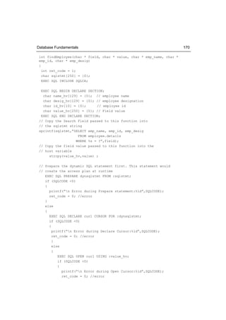 Database Fundamentals                                                   170

 int findEmployee(char * field, char * value, char * emp_name, char *
 emp_id, char * emp_desig)
 {
   int ret_code = 1;
   char sqlstmt[250] = {0};
   EXEC SQL INCLUDE SQLCA;

  EXEC SQL BEGIN DECLARE SECTION;
   char name_hv[129] = {0}; // employee name
   char desig_hv[129] = {0}; // employee designation
   char id_hv[10] = {0};     // employee id
   char value_hv[250] = {0}; // Field value
  EXEC SQL END DECLARE SECTION;
 // Copy the Search Field passed to this function into
 // the sqlstmt string
 sprintf(sqlstmt,”SELECT emp_name, emp_id, emp_desig
                    FROM employee.details
                   WHERE %s = ?”,field);
 // Copy the field value passed to this function into the
 // host variable
      strcpy(value_hv,value) ;

 // Prepare the dynamic SQL statement first. This statement would
 // create the access plan at runtime
    EXEC SQL PREPARE dynsqlstmt FROM :sqlstmt;
    if (SQLCODE <0)
    {
      printf(“n Error during Prepare statement:%ld”,SQLCODE);
      ret_code = 0; //error
    }
    else
    {
      EXEC SQL DECLARE cur1 CURSOR FOR :dynsqlstmt;
      if (SQLCODE <0)
      {
        printf(“n Error during Declare Cursor:%ld”,SQLCODE);
        ret_code = 0; //error
        }
        else
        {
           EXEC SQL OPEN cur1 USING :value_hv;
           if (SQLCODE <0)
           {
             printf(“n Error during Open Cursor:%ld”,SQLCODE);
             ret_code = 0; //error
 
