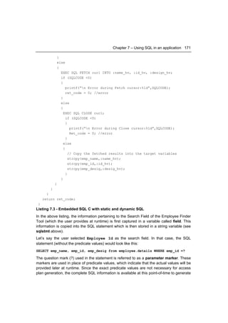 Chapter 7 – Using SQL in an application 171

              }
              else
              {
                EXEC SQL FETCH cur1 INTO :name_hv, :id_hv, :design_hv;
                if (SQLCODE <0)
                {
                    printf(“n Error during Fetch cursor:%ld”,SQLCODE);
                    ret_code = 0; //error
                }
                else
                {
                  EXEC SQL CLOSE cur1;
                    if (SQLCODE <0)
                    {
                       printf(“n Error during Close cursor:%ld”,SQLCODE);
                       Ret_code = 0; //error
                    }
                  else
                  {
                      // Copy the fetched results into the target variables
                      strcpy(emp_name,:name_hv);
                      strcpy(emp_id,:id_hv);
                      strcpy(emp_desig,:desig_hv);
                    }
                }
             }
         }
       }
     return ret_code;
 }
Listing 7.3 - Embedded SQL C with static and dynamic SQL
In the above listing, the information pertaining to the Search Field of the Employee Finder
Tool (which the user provides at runtime) is first captured in a variable called field. This
information is copied into the SQL statement which is then stored in a string variable (see
sqlstmt above).
Let’s say the user selected Employee Id as the search field. In that case, the SQL
statement (without the predicate values) would look like this:
SELECT emp_name, emp_id, emp_desig from employee.details WHERE emp_id =?

The question mark (?) used in the statement is referred to as a parameter marker. These
markers are used in place of predicate values, which indicate that the actual values will be
provided later at runtime. Since the exact predicate values are not necessary for access
plan generation, the complete SQL information is available at this point-of-time to generate
 