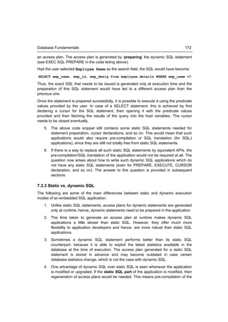 Database Fundamentals                                                                   172

an access plan. The access plan is generated by ‘preparing’ the dynamic SQL statement
(see EXEC SQL PREPARE in the code listing above).
Had the user selected Employee Name as the search field, the SQL would have become:
SELECT emp_name, emp_id, emp_desig from employee.details WHERE emp_name =?

Thus, the exact SQL that needs to be issued is generated only at execution time and the
preparation of this SQL statement would have led to a different access plan than the
previous one.
Once the statement is prepared successfully, it is possible to execute it using the predicate
values provided by the user. In case of a SELECT statement, this is achieved by first
declaring a cursor for the SQL statement, then opening it with the predicate values
provided and then fetching the results of the query into the host variables. The cursor
needs to be closed eventually.
    5. The above code snippet still contains some static SQL statements needed for
       statement preparation, cursor declarations, and so on. This would mean that such
       applications would also require pre-compilation or SQL translation (for SQLJ
       applications), since they are still not totally free from static SQL statements.
    6. If there is a way to replace all such static SQL statements by equivalent APIs, the
       pre-compilation/SQL translation of the application would not be required at all. The
       question now arises about how to write such dynamic SQL applications which do
       not have any static SQL statements (even for PREPARE, EXECUTE, CURSOR
       declaration, and so on). The answer to this question is provided in subsequent
       sections.

7.3.3 Static vs. dynamic SQL
The following are some of the main differences between static and dynamic execution
modes of an embedded SQL application:
    1. Unlike static SQL statements, access plans for dynamic statements are generated
       only at runtime; hence, dynamic statements need to be prepared in the application.
    2. The time taken to generate an access plan at runtime makes dynamic SQL
       applications a little slower than static SQL. However, they offer much more
       flexibility to application developers and hence, are more robust than static SQL
       applications.
    3. Sometimes a dynamic SQL statement performs better than its static SQL
       counterpart, because it is able to exploit the latest statistics available in the
       database at the time of execution. The access plan generated for a static SQL
       statement is stored in advance and may become outdated in case certain
       database statistics change, which is not the case with dynamic SQL.
    4. One advantage of dynamic SQL over static SQL is seen whenever the application
       is modified or upgraded. If the static SQL part of the application is modified, then
       regeneration of access plans would be needed. This means pre-compilation of the
 