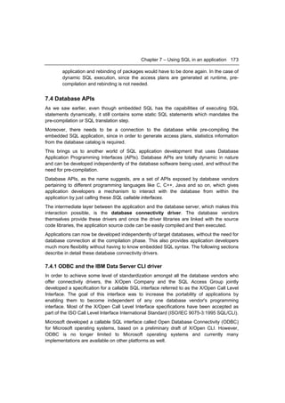 Chapter 7 – Using SQL in an application 173

        application and rebinding of packages would have to be done again. In the case of
        dynamic SQL execution, since the access plans are generated at runtime, pre-
        compilation and rebinding is not needed.


7.4 Database APIs
As we saw earlier, even though embedded SQL has the capabilities of executing SQL
statements dynamically, it still contains some static SQL statements which mandates the
pre-compilation or SQL translation step.
Moreover, there needs to be a connection to the database while pre-compiling the
embedded SQL application, since in order to generate access plans, statistics information
from the database catalog is required.
This brings us to another world of SQL application development that uses Database
Application Programming Interfaces (APIs). Database APIs are totally dynamic in nature
and can be developed independently of the database software being used, and without the
need for pre-compilation.
Database APIs, as the name suggests, are a set of APIs exposed by database vendors
pertaining to different programming languages like C, C++, Java and so on, which gives
application developers a mechanism to interact with the database from within the
application by just calling these SQL callable interfaces.
The intermediate layer between the application and the database server, which makes this
interaction possible, is the database connectivity driver. The database vendors
themselves provide these drivers and once the driver libraries are linked with the source
code libraries, the application source code can be easily compiled and then executed.
Applications can now be developed independently of target databases, without the need for
database connection at the compilation phase. This also provides application developers
much more flexibility without having to know embedded SQL syntax. The following sections
describe in detail these database connectivity drivers.

7.4.1 ODBC and the IBM Data Server CLI driver
In order to achieve some level of standardization amongst all the database vendors who
offer connectivity drivers, the X/Open Company and the SQL Access Group jointly
developed a specification for a callable SQL interface referred to as the X/Open Call Level
Interface. The goal of this interface was to increase the portability of applications by
enabling them to become independent of any one database vendor's programming
interface. Most of the X/Open Call Level Interface specifications have been accepted as
part of the ISO Call Level Interface International Standard (ISO/IEC 9075-3:1995 SQL/CLI).
Microsoft developed a callable SQL interface called Open Database Connectivity (ODBC)
for Microsoft operating systems, based on a preliminary draft of X/Open CLI. However,
ODBC is no longer limited to Microsoft operating systems and currently many
implementations are available on other platforms as well.
 