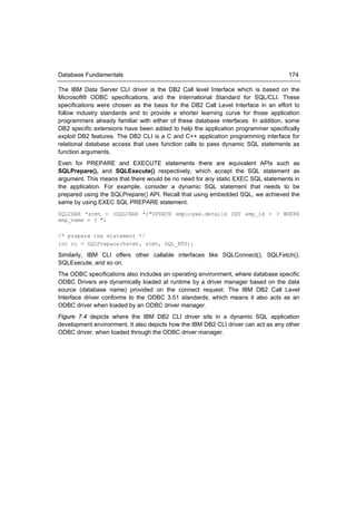 Database Fundamentals                                                               174

The IBM Data Server CLI driver is the DB2 Call level Interface which is based on the
Microsoft® ODBC specifications, and the International Standard for SQL/CLI. These
specifications were chosen as the basis for the DB2 Call Level Interface in an effort to
follow industry standards and to provide a shorter learning curve for those application
programmers already familiar with either of these database interfaces. In addition, some
DB2 specific extensions have been added to help the application programmer specifically
exploit DB2 features. The DB2 CLI is a C and C++ application programming interface for
relational database access that uses function calls to pass dynamic SQL statements as
function arguments.
Even for PREPARE and EXECUTE statements there are equivalent APIs such as
SQLPrepare(), and SQLExecute() respectively, which accept the SQL statement as
argument. This means that there would be no need for any static EXEC SQL statements in
the application. For example, consider a dynamic SQL statement that needs to be
prepared using the SQLPrepare() API. Recall that using embedded SQL, we achieved the
same by using EXEC SQL PREPARE statement.
SQLCHAR *stmt = (SQLCHAR *)"UPDATE employee.details SET emp_id = ? WHERE
emp_name = ? ";

/* prepare the statement */
int rc = SQLPrepare(hstmt, stmt, SQL_NTS);

Similarly, IBM CLI offers other callable interfaces like SQLConnect(), SQLFetch(),
SQLExecute, and so on.
The ODBC specifications also includes an operating environment, where database specific
ODBC Drivers are dynamically loaded at runtime by a driver manager based on the data
source (database name) provided on the connect request. The IBM DB2 Call Level
Interface driver conforms to the ODBC 3.51 standards, which means it also acts as an
ODBC driver when loaded by an ODBC driver manager.
Figure 7.4 depicts where the IBM DB2 CLI driver sits in a dynamic SQL application
development environment. It also depicts how the IBM DB2 CLI driver can act as any other
ODBC driver, when loaded through the ODBC driver manager.
 