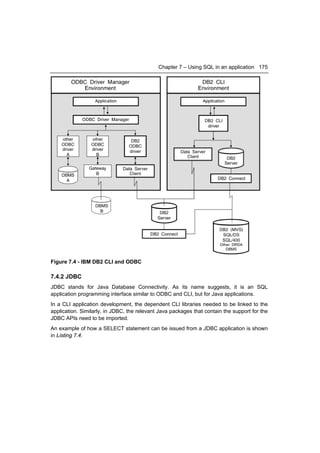 Chapter 7 – Using SQL in an application 175




Figure 7.4 - IBM DB2 CLI and ODBC

7.4.2 JDBC
JDBC stands for Java Database Connectivity. As its name suggests, it is an SQL
application programming interface similar to ODBC and CLI, but for Java applications.
In a CLI application development, the dependent CLI libraries needed to be linked to the
application. Similarly, in JDBC, the relevant Java packages that contain the support for the
JDBC APIs need to be imported.
An example of how a SELECT statement can be issued from a JDBC application is shown
in Listing 7.4.
 