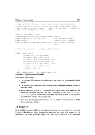 Database Fundamentals                                                                 176

// SQL for SELECT. The name, country, street and province information
// which has been provided by the user are stored in respective variables.
String sqlSel = "select “+name+”, ” +country+”, “+street+”, “+province+”,
“+zip+” from CUSTOMER where Customer = ?";

//prepare the SELECT statement
PreparedStatement pstmt=con.prepareStatement(sqlSel);
pstmt.setString (1, "custCountry");        //set the Input parameter
pstmt.execute();                           //execute SELECT statement
ResultSet result = pstmt.getResultSet (); //get the results and set
                                           //values

List<Customer> custList = new ArrayList<Customer>();

while (result.next ()) {
         Customer cust = new Customer();
         cust.name = result.getString (1);
         cust.country = result.getString (2);
         cust.street = result.getString (3);
         cust.province = result.getString (4);
         cust.zip = result.getString (5);
         custList.add (cust);
   }
}catch (SQLException e) {e.pringStackTrace ();}
Listing 7.4 - Code snippet using JDBC
In the above code snippet:
     The complete SQL statement, once formed, is first stored in a string variable (sqlSel
      above).
     The dynamic SQL statement is then prepared using parameter markers in place of
      predicate values.
     Before execution of the SQL statement, the actual values are bound to the
      respective parameter markers. The JDBC statement “pstmt.setString (1,
      "custCountry")”" would replace the first parameter marker in the dynamic
      SQL statement with the value ‘custCountry’.
     Once executed, the programmers would need to map the results returned by JDBC
      to respective Java objects.


7.5 pureQuery
Dynamic SQL provides flexibility to application developers, but it comes with an overhead.
For each SQL statement that is executed, the statement first needs to be prepared in the
application, the actual predicate values then have to be bound to their respective
 
